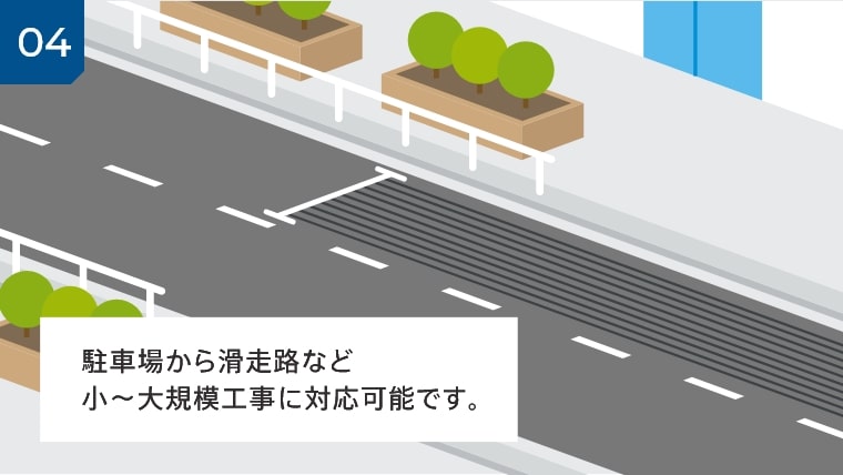 04 駐車場から滑走路など小~大規模工事に対応可能です。